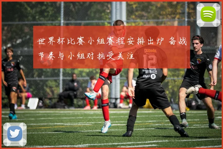 世界杯比赛小组赛程安排出炉 备战节奏与小组对抗受关注