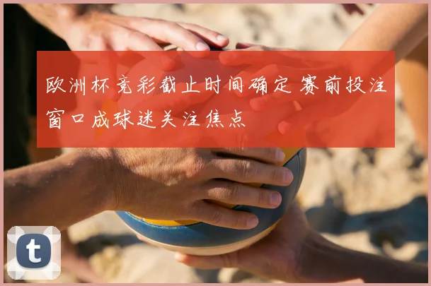欧洲杯竞彩截止时间确定 赛前投注窗口成球迷关注焦点