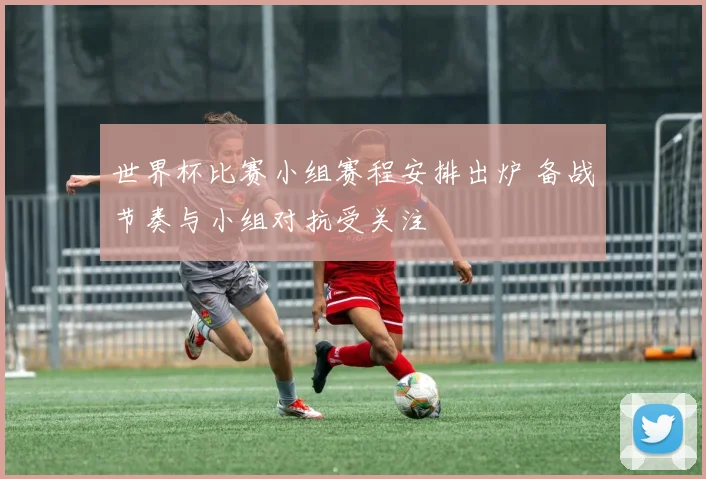 世界杯比赛小组赛程安排出炉 备战节奏与小组对抗受关注