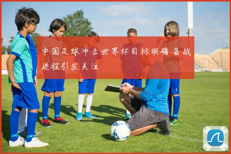中国足球冲击世界杯目标明确 备战进程引发关注