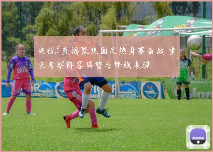 央视5直播聚焦国足热身赛备战 重点考察阵容调整与锋线表现