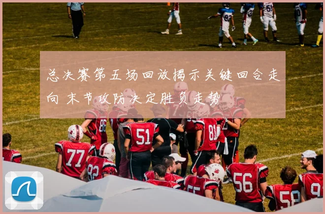 总决赛第五场回放揭示关键回合走向 末节攻防决定胜负走势