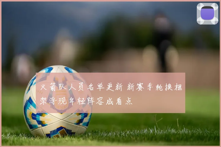火箭队人员名单更新 新赛季轮换框架浮现年轻阵容成看点