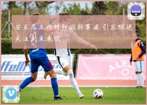 安东尼本内特转战新赛道 引发球迷关注未来表现