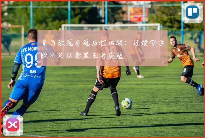 皇马欧冠夺冠历程回顾：连续登顶欧洲足坛彰显王者底蕴