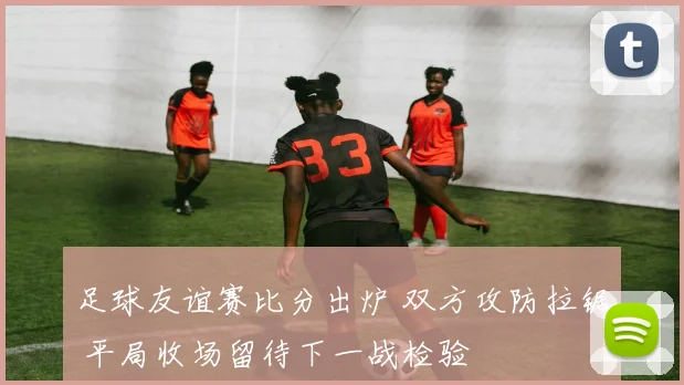 足球友谊赛比分出炉 双方攻防拉锯 平局收场留待下一战检验
