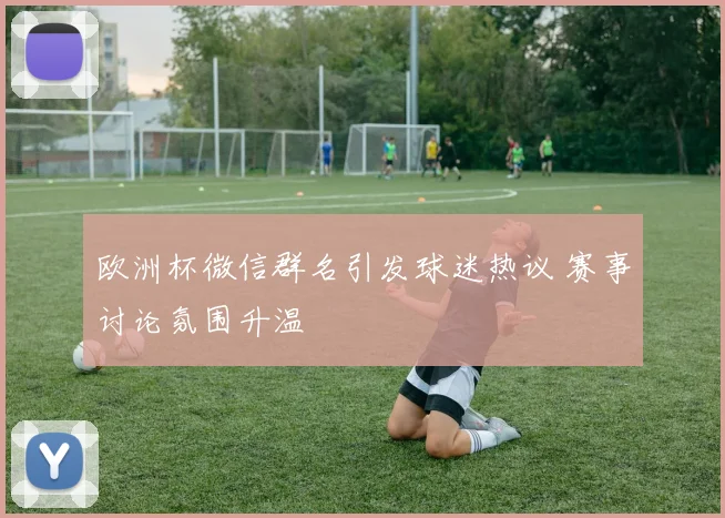 欧洲杯微信群名引发球迷热议 赛事讨论氛围升温